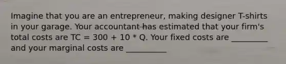 Imagine that you are an entrepreneur, making designer T-shirts in your garage. Your accountant has estimated that your firm's total costs are TC = 300 + 10 * Q. Your fixed costs are _________ and your marginal costs are __________