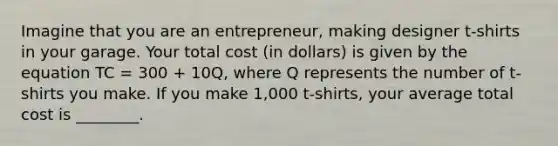 Imagine that you are an entrepreneur, making designer t-shirts in your garage. Your total cost (in dollars) is given by the equation TC = 300 + 10Q, where Q represents the number of t-shirts you make. If you make 1,000 t-shirts, your average total cost is ________.