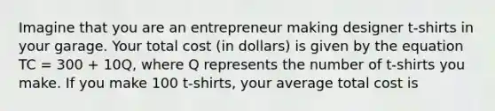 Imagine that you are an entrepreneur making designer t-shirts in your garage. Your total cost (in dollars) is given by the equation TC = 300 + 10Q, where Q represents the number of t-shirts you make. If you make 100 t-shirts, your average total cost is