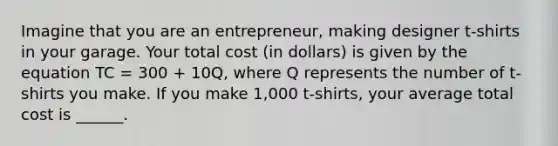 Imagine that you are an entrepreneur, making designer t-shirts in your garage. Your total cost (in dollars) is given by the equation TC = 300 + 10Q, where Q represents the number of t-shirts you make. If you make 1,000 t-shirts, your average total cost is ______.