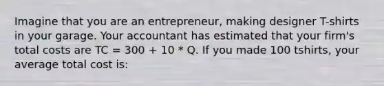 Imagine that you are an entrepreneur, making designer T-shirts in your garage. Your accountant has estimated that your firm's total costs are TC = 300 + 10 * Q. If you made 100 tshirts, your average total cost is: