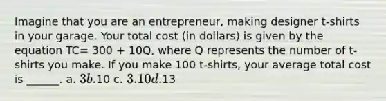 Imagine that you are an entrepreneur, making designer t-shirts in your garage. Your total cost (in dollars) is given by the equation TC= 300 + 10Q, where Q represents the number of t-shirts you make. If you make 100 t-shirts, your average total cost is ______. a. 3 b.10 c. 3.10 d.13