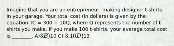 Imagine that you are an entrepreneur, making designer t-shirts in your garage. Your total cost (in dollars) is given by the equation TC = 300 + 10Q, where Q represents the number of t-shirts you make. If you make 100 t-shirts, your average total cost is ________. A)3 B)10 C) 3.10 D)13