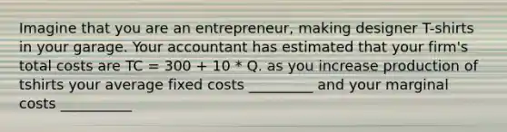 Imagine that you are an entrepreneur, making designer T-shirts in your garage. Your accountant has estimated that your firm's total costs are TC = 300 + 10 * Q. as you increase production of tshirts your average fixed costs _________ and your marginal costs __________