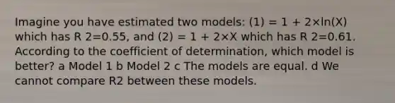 Imagine you have estimated two models: (1) = 1 + 2×ln(X) which has R 2=0.55, and (2) = 1 + 2×X which has R 2=0.61. According to the coefficient of determination, which model is better? a Model 1 b Model 2 c The models are equal. d We cannot compare R2 between these models.