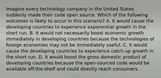 Imagine every technology company in the United States suddenly made their code open source. Which of the following outcomes is likely to occur in this​ scenario? A. It would cause the developing countries to experience exponential growth in the short run. B. It would not necessarily boost economic growth immediately in developing countries because the technologies of foreign economies may not be immediately useful. C. It would cause the developing countries to experience​ catch-up growth in the short run. D. It would boost the gross domestic product of developing countries because the​ open-sourced code would be available​ off-the-shelf and could directly reach consumers.