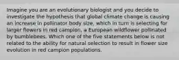 Imagine you are an evolutionary biologist and you decide to investigate the hypothesis that global climate change is causing an increase in pollinator body size, which in turn is selecting for larger flowers in red campion, a European wildflower pollinated by bumblebees. Which one of the five statements below is not related to the ability for natural selection to result in flower size evolution in red campion populations.