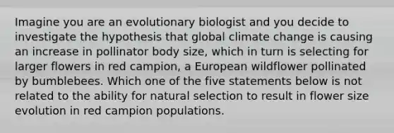 Imagine you are an evolutionary biologist and you decide to investigate the hypothesis that global climate change is causing an increase in pollinator body size, which in turn is selecting for larger flowers in red campion, a European wildflower pollinated by bumblebees. Which one of the five statements below is not related to the ability for natural selection to result in flower size evolution in red campion populations.