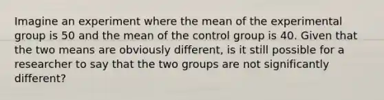 Imagine an experiment where the mean of the experimental group is 50 and the mean of the control group is 40. Given that the two means are obviously different, is it still possible for a researcher to say that the two groups are not significantly different?