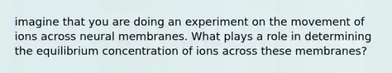 imagine that you are doing an experiment on the movement of ions across neural membranes. What plays a role in determining the equilibrium concentration of ions across these membranes?