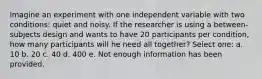 Imagine an experiment with one independent variable with two conditions: quiet and noisy. If the researcher is using a between-subjects design and wants to have 20 participants per condition, how many participants will he need all together? Select one: a. 10 b. 20 c. 40 d. 400 e. Not enough information has been provided.