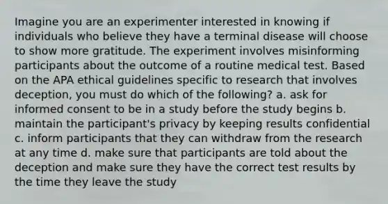 Imagine you are an experimenter interested in knowing if individuals who believe they have a terminal disease will choose to show more gratitude. The experiment involves misinforming participants about the outcome of a routine medical test. Based on the APA ethical guidelines specific to research that involves deception, you must do which of the following? a. ask for informed consent to be in a study before the study begins b. maintain the participant's privacy by keeping results confidential c. inform participants that they can withdraw from the research at any time d. make sure that participants are told about the deception and make sure they have the correct test results by the time they leave the study