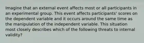 Imagine that an external event affects most or all participants in an experimental group. This event affects participants' scores on the dependent variable and it occurs around the same time as the manipulation of the independent variable. This situation most closely describes which of the following threats to internal validity?