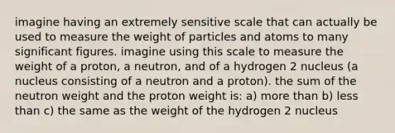 imagine having an extremely sensitive scale that can actually be used to measure the weight of particles and atoms to many significant figures. imagine using this scale to measure the weight of a proton, a neutron, and of a hydrogen 2 nucleus (a nucleus consisting of a neutron and a proton). the sum of the neutron weight and the proton weight is: a) more than b) less than c) the same as the weight of the hydrogen 2 nucleus