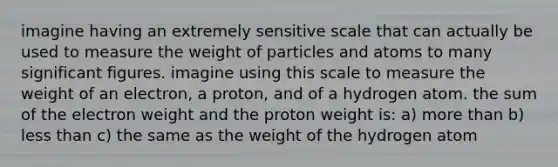 imagine having an extremely sensitive scale that can actually be used to measure the weight of particles and atoms to many significant figures. imagine using this scale to measure the weight of an electron, a proton, and of a hydrogen atom. the sum of the electron weight and the proton weight is: a) more than b) less than c) the same as the weight of the hydrogen atom