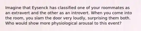 Imagine that Eysenck has classified one of your roommates as an extravert and the other as an introvert. When you come into the room, you slam the door very loudly, surprising them both. Who would show more physiological arousal to this event?