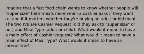 Imagine that a fast food chain wants to know whether people will "super size" their meals more when a cashier asks if they want to, and if it matters whether they're buying an adult or kid meal. The two IVs are Cashier Request (did they ask to "super size" or not) and Meal Type (adult or child). What would it mean to have a main effect of Cashier request? What would it mean to have a main effect of Meal Type? What would it mean to have an interaction?