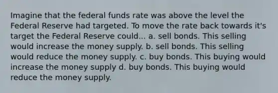 Imagine that the federal funds rate was above the level the Federal Reserve had targeted. To move the rate back towards it's target the Federal Reserve could... a. sell bonds. This selling would increase the money supply. b. sell bonds. This selling would reduce the money supply. c. buy bonds. This buying would increase the money supply d. buy bonds. This buying would reduce the money supply.