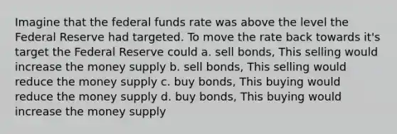 Imagine that the federal funds rate was above the level the Federal Reserve had targeted. To move the rate back towards it's target the Federal Reserve could a. sell bonds, This selling would increase the money supply b. sell bonds, This selling would reduce the money supply c. buy bonds, This buying would reduce the money supply d. buy bonds, This buying would increase the money supply