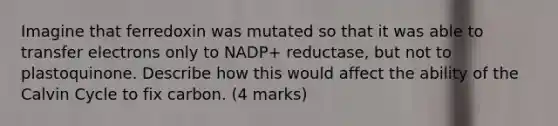 Imagine that ferredoxin was mutated so that it was able to transfer electrons only to NADP+ reductase, but not to plastoquinone. Describe how this would affect the ability of the Calvin Cycle to fix carbon. (4 marks)