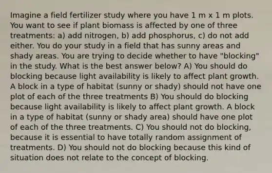 Imagine a field fertilizer study where you have 1 m x 1 m plots. You want to see if plant biomass is affected by one of three treatments: a) add nitrogen, b) add phosphorus, c) do not add either. You do your study in a field that has sunny areas and shady areas. You are trying to decide whether to have "blocking" in the study. What is the best answer below? A) You should do blocking because light availability is likely to affect plant growth. A block in a type of habitat (sunny or shady) should not have one plot of each of the three treatments B) You should do blocking because light availability is likely to affect plant growth. A block in a type of habitat (sunny or shady area) should have one plot of each of the three treatments. C) You should not do blocking, because it is essential to have totally random assignment of treatments. D) You should not do blocking because this kind of situation does not relate to the concept of blocking.