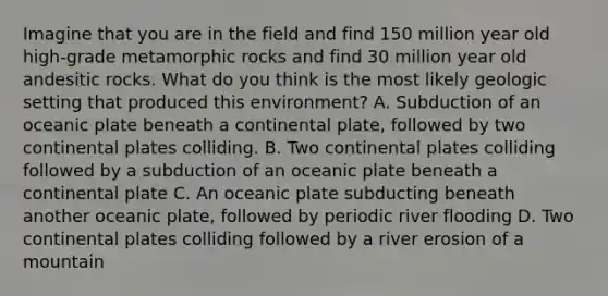 Imagine that you are in the field and find 150 million year old high-grade metamorphic rocks and find 30 million year old andesitic rocks. What do you think is the most likely geologic setting that produced this environment? A. Subduction of an oceanic plate beneath a continental plate, followed by two continental plates colliding. B. Two continental plates colliding followed by a subduction of an oceanic plate beneath a continental plate C. An oceanic plate subducting beneath another oceanic plate, followed by periodic river flooding D. Two continental plates colliding followed by a river erosion of a mountain