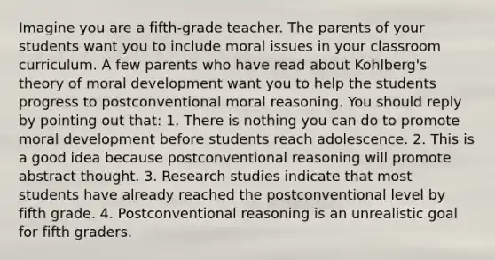 Imagine you are a fifth-grade teacher. The parents of your students want you to include moral issues in your classroom curriculum. A few parents who have read about Kohlberg's theory of moral development want you to help the students progress to postconventional moral reasoning. You should reply by pointing out that: 1. There is nothing you can do to promote moral development before students reach adolescence. 2. This is a good idea because postconventional reasoning will promote abstract thought. 3. Research studies indicate that most students have already reached the postconventional level by fifth grade. 4. Postconventional reasoning is an unrealistic goal for fifth graders.