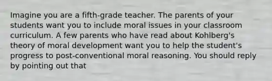 Imagine you are a fifth-grade teacher. The parents of your students want you to include moral issues in your classroom curriculum. A few parents who have read about Kohlberg's theory of moral development want you to help the student's progress to post-conventional moral reasoning. You should reply by pointing out that