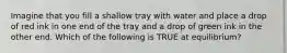 Imagine that you fill a shallow tray with water and place a drop of red ink in one end of the tray and a drop of green ink in the other end. Which of the following is TRUE at equilibrium?