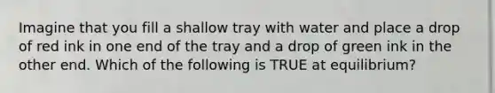 Imagine that you fill a shallow tray with water and place a drop of red ink in one end of the tray and a drop of green ink in the other end. Which of the following is TRUE at equilibrium?