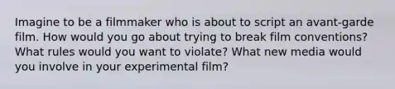 Imagine to be a filmmaker who is about to script an avant-garde film. How would you go about trying to break film conventions? What rules would you want to violate? What new media would you involve in your experimental film?