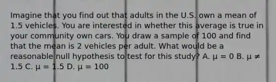 Imagine that you find out that adults in the U.S. own a mean of 1.5 vehicles. You are interested in whether this average is true in your community own cars. You draw a sample of 100 and find that the mean is 2 vehicles per adult. What would be a reasonable null hypothesis to test for this study? A. μ = 0 B. μ ≠ 1.5 C. μ = 1.5 D. μ = 100