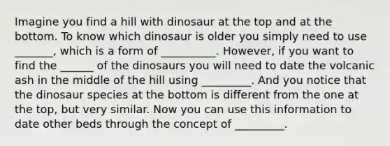 Imagine you find a hill with dinosaur at the top and at the bottom. To know which dinosaur is older you simply need to use _______, which is a form of __________. However, if you want to find the ______ of the dinosaurs you will need to date the volcanic ash in the middle of the hill using _________. And you notice that the dinosaur species at the bottom is different from the one at the top, but very similar. Now you can use this information to date other beds through the concept of _________.