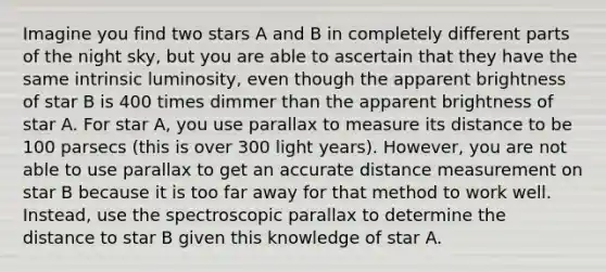 Imagine you find two stars A and B in completely different parts of the night sky, but you are able to ascertain that they have the same intrinsic luminosity, even though the apparent brightness of star B is 400 times dimmer than the apparent brightness of star A. For star A, you use parallax to measure its distance to be 100 parsecs (this is over 300 light years). However, you are not able to use parallax to get an accurate distance measurement on star B because it is too far away for that method to work well. Instead, use the spectroscopic parallax to determine the distance to star B given this knowledge of star A.