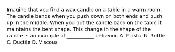 Imagine that you find a wax candle on a table in a warm room. The candle bends when you push down on both ends and push up in the middle. When you put the candle back on the table it maintains the bent shape. This change in the shape of the candle is an example of ___________ behavior. A. Elastic B. Brittle C. Ductile D. Viscous