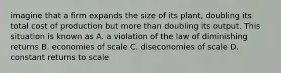 imagine that a firm expands the size of its plant, doubling its total cost of production but more than doubling its output. This situation is known as A. a violation of the law of diminishing returns B. economies of scale C. diseconomies of scale D. constant returns to scale