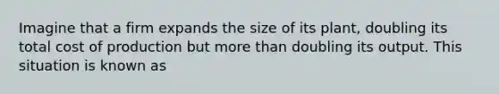 Imagine that a firm expands the size of its plant, doubling its total cost of production but <a href='https://www.questionai.com/knowledge/keWHlEPx42-more-than' class='anchor-knowledge'>more than</a> doubling its output. This situation is known as