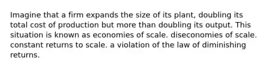 Imagine that a firm expands the size of its plant, doubling its total cost of production but more than doubling its output. This situation is known as economies of scale. diseconomies of scale. constant returns to scale. a violation of the law of diminishing returns.