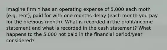 Imagine firm Y has an operating expense of 5,000 each moth (e.g. rent), paid for with one months delay (each month you pay for the previous month). What is recorded in the profit/income statement and what is recorded in the cash statement? What happens to the 5,000 not paid in the financial period/year considered?