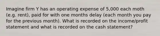 Imagine firm Y has an operating expense of 5,000 each moth (e.g. rent), paid for with one months delay (each month you pay for the previous month). What is recorded on the income/profit statement and what is recorded on the cash statement?