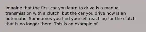 Imagine that the first car you learn to drive is a manual transmission with a clutch, but the car you drive now is an automatic. Sometimes you find yourself reaching for the clutch that is no longer there. This is an example of