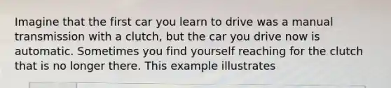 Imagine that the first car you learn to drive was a manual transmission with a clutch, but the car you drive now is automatic. Sometimes you find yourself reaching for the clutch that is no longer there. This example illustrates