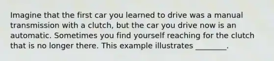 Imagine that the first car you learned to drive was a manual transmission with a clutch, but the car you drive now is an automatic. Sometimes you find yourself reaching for the clutch that is no longer there. This example illustrates ________.