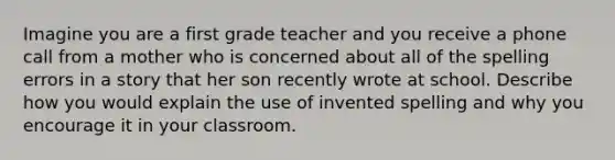 Imagine you are a first grade teacher and you receive a phone call from a mother who is concerned about all of the spelling errors in a story that her son recently wrote at school. Describe how you would explain the use of invented spelling and why you encourage it in your classroom.