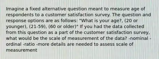 Imagine a fixed alternative question meant to measure age of respondents to a customer satisfaction survey. The question and response options are as follows: "What is your age?, (20 or younger), (21-59), (60 or older)" If you had the data collected from this question as a part of the customer satisfaction survey, what would be the scale of measurement of the data? -nominal -ordinal -ratio -more details are needed to assess scale of measurement