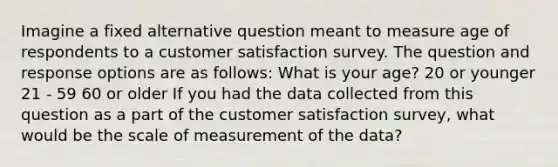 Imagine a fixed alternative question meant to measure age of respondents to a customer satisfaction survey. The question and response options are as follows: What is your age? 20 or younger 21 - 59 60 or older If you had the data collected from this question as a part of the customer satisfaction survey, what would be the scale of measurement of the data?