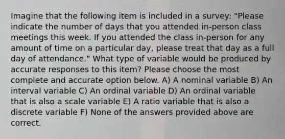 Imagine that the following item is included in a survey: "Please indicate the number of days that you attended in-person class meetings this week. If you attended the class in-person for any amount of time on a particular day, please treat that day as a full day of attendance." What type of variable would be produced by accurate responses to this item? Please choose the most complete and accurate option below. A) A nominal variable B) An interval variable C) An ordinal variable D) An ordinal variable that is also a scale variable E) A ratio variable that is also a discrete variable F) None of the answers provided above are correct.