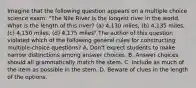 Imagine that the following question appears on a multiple choice science exam: "The Nile River is the longest river in the world. What is the length of this river? (a) 4,130 miles, (b) 4,135 miles, (c) 4,150 miles, (d) 4,175 miles" The author of this question violated which of the following general rules for constructing multiple-choice questions? A. Don't expect students to make narrow distinctions among answer choices. B. Answer choices should all grammatically match the stem. C. Include as much of the item as possible in the stem. D. Beware of clues in the length of the options.