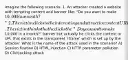 Imagine the following scenario: 1. An attacker created a website with tempting content and banner like: "Do you want to make 10,000 in a month?" 2. The victim clicks to the interesting and attractive content URL 3. The attacker creates a transparent 'iframe' in front of the banner which victim attempts to click. The victim thinks that he clicks the "Do you want to make10,000 in a month?" banner but actually he clicks the content or UPL that exists in the transparent 'iframe' which is set up by the attacker. What is the name of the attack used in the scenario? A) Session fixation B) HTML injection C) HTTP parameter pollution D) Clickjacking attack