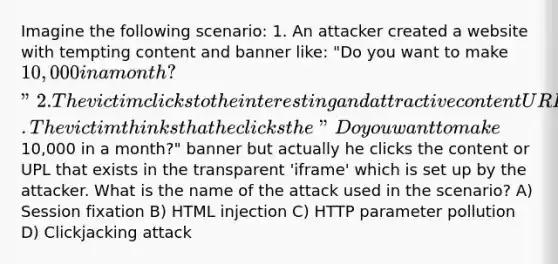 Imagine the following scenario: 1. An attacker created a website with tempting content and banner like: "Do you want to make 10,000 in a month?" 2. The victim clicks to the interesting and attractive content URL 3. The attacker creates a transparent 'iframe' in front of the banner which victim attempts to click. The victim thinks that he clicks the "Do you want to make10,000 in a month?" banner but actually he clicks the content or UPL that exists in the transparent 'iframe' which is set up by the attacker. What is the name of the attack used in the scenario? A) Session fixation B) HTML injection C) HTTP parameter pollution D) Clickjacking attack